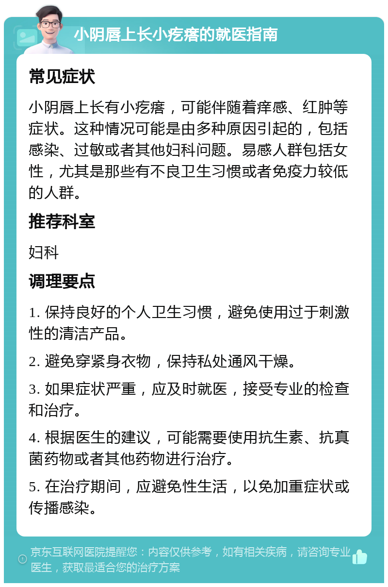 小阴唇上长小疙瘩的就医指南 常见症状 小阴唇上长有小疙瘩，可能伴随着痒感、红肿等症状。这种情况可能是由多种原因引起的，包括感染、过敏或者其他妇科问题。易感人群包括女性，尤其是那些有不良卫生习惯或者免疫力较低的人群。 推荐科室 妇科 调理要点 1. 保持良好的个人卫生习惯，避免使用过于刺激性的清洁产品。 2. 避免穿紧身衣物，保持私处通风干燥。 3. 如果症状严重，应及时就医，接受专业的检查和治疗。 4. 根据医生的建议，可能需要使用抗生素、抗真菌药物或者其他药物进行治疗。 5. 在治疗期间，应避免性生活，以免加重症状或传播感染。