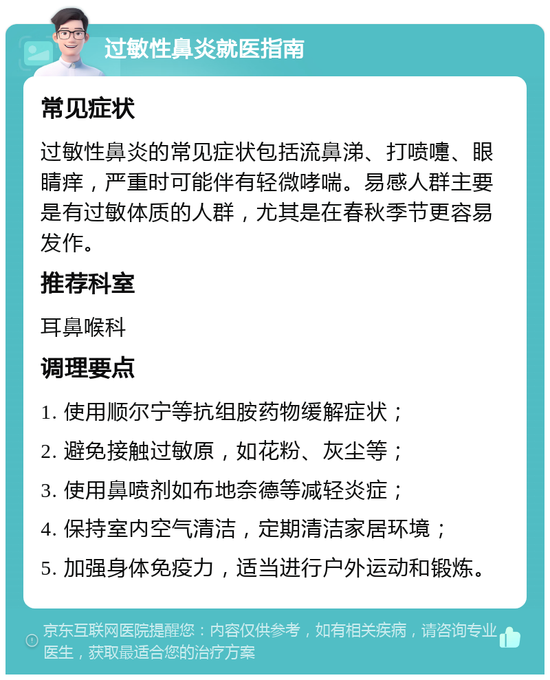 过敏性鼻炎就医指南 常见症状 过敏性鼻炎的常见症状包括流鼻涕、打喷嚏、眼睛痒，严重时可能伴有轻微哮喘。易感人群主要是有过敏体质的人群，尤其是在春秋季节更容易发作。 推荐科室 耳鼻喉科 调理要点 1. 使用顺尔宁等抗组胺药物缓解症状； 2. 避免接触过敏原，如花粉、灰尘等； 3. 使用鼻喷剂如布地奈德等减轻炎症； 4. 保持室内空气清洁，定期清洁家居环境； 5. 加强身体免疫力，适当进行户外运动和锻炼。