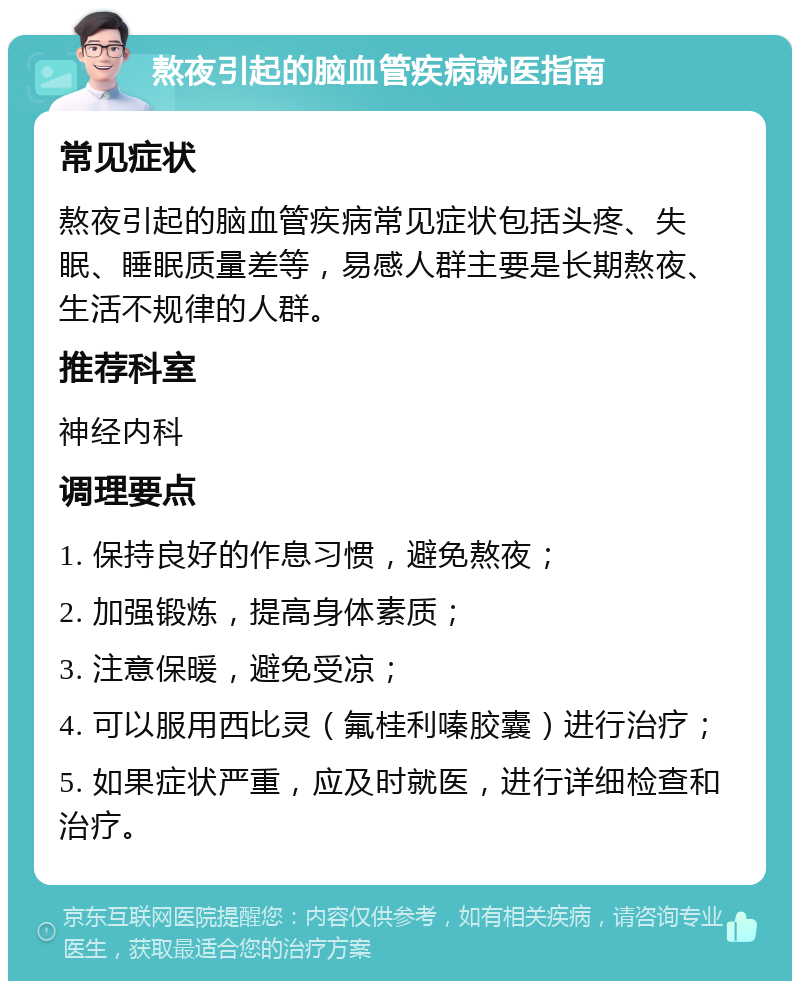 熬夜引起的脑血管疾病就医指南 常见症状 熬夜引起的脑血管疾病常见症状包括头疼、失眠、睡眠质量差等，易感人群主要是长期熬夜、生活不规律的人群。 推荐科室 神经内科 调理要点 1. 保持良好的作息习惯，避免熬夜； 2. 加强锻炼，提高身体素质； 3. 注意保暖，避免受凉； 4. 可以服用西比灵（氟桂利嗪胶囊）进行治疗； 5. 如果症状严重，应及时就医，进行详细检查和治疗。