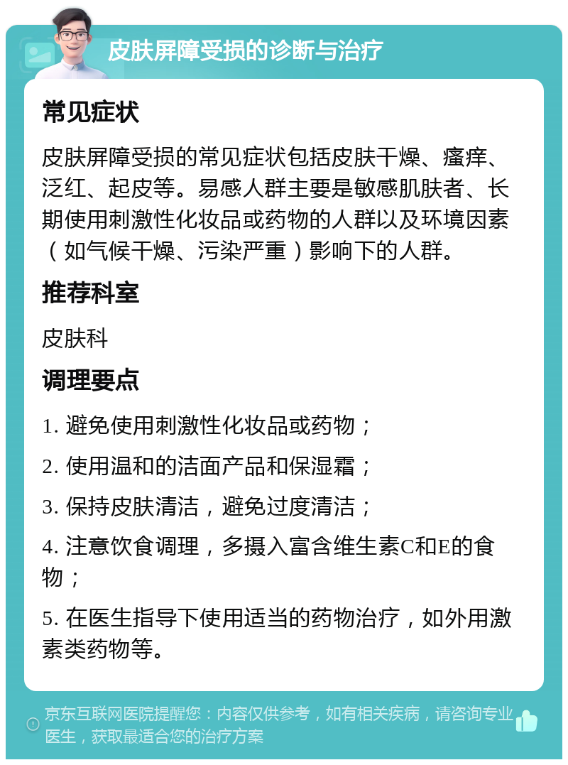 皮肤屏障受损的诊断与治疗 常见症状 皮肤屏障受损的常见症状包括皮肤干燥、瘙痒、泛红、起皮等。易感人群主要是敏感肌肤者、长期使用刺激性化妆品或药物的人群以及环境因素（如气候干燥、污染严重）影响下的人群。 推荐科室 皮肤科 调理要点 1. 避免使用刺激性化妆品或药物； 2. 使用温和的洁面产品和保湿霜； 3. 保持皮肤清洁，避免过度清洁； 4. 注意饮食调理，多摄入富含维生素C和E的食物； 5. 在医生指导下使用适当的药物治疗，如外用激素类药物等。