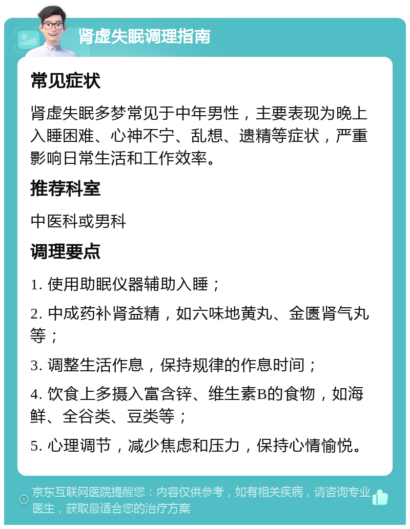 肾虚失眠调理指南 常见症状 肾虚失眠多梦常见于中年男性，主要表现为晚上入睡困难、心神不宁、乱想、遗精等症状，严重影响日常生活和工作效率。 推荐科室 中医科或男科 调理要点 1. 使用助眠仪器辅助入睡； 2. 中成药补肾益精，如六味地黄丸、金匮肾气丸等； 3. 调整生活作息，保持规律的作息时间； 4. 饮食上多摄入富含锌、维生素B的食物，如海鲜、全谷类、豆类等； 5. 心理调节，减少焦虑和压力，保持心情愉悦。