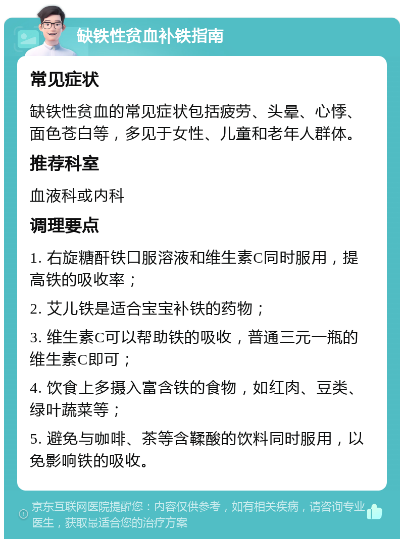 缺铁性贫血补铁指南 常见症状 缺铁性贫血的常见症状包括疲劳、头晕、心悸、面色苍白等，多见于女性、儿童和老年人群体。 推荐科室 血液科或内科 调理要点 1. 右旋糖酐铁口服溶液和维生素C同时服用，提高铁的吸收率； 2. 艾儿铁是适合宝宝补铁的药物； 3. 维生素C可以帮助铁的吸收，普通三元一瓶的维生素C即可； 4. 饮食上多摄入富含铁的食物，如红肉、豆类、绿叶蔬菜等； 5. 避免与咖啡、茶等含鞣酸的饮料同时服用，以免影响铁的吸收。