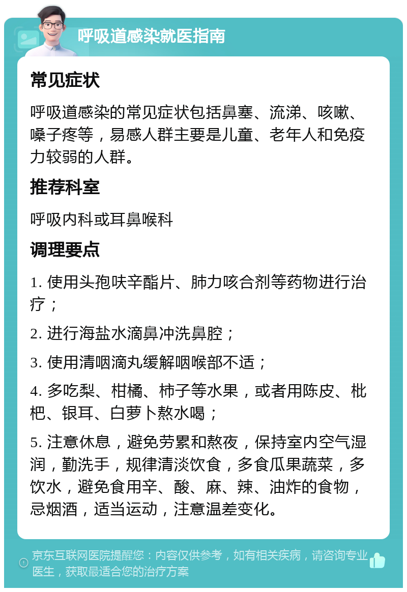 呼吸道感染就医指南 常见症状 呼吸道感染的常见症状包括鼻塞、流涕、咳嗽、嗓子疼等，易感人群主要是儿童、老年人和免疫力较弱的人群。 推荐科室 呼吸内科或耳鼻喉科 调理要点 1. 使用头孢呋辛酯片、肺力咳合剂等药物进行治疗； 2. 进行海盐水滴鼻冲洗鼻腔； 3. 使用清咽滴丸缓解咽喉部不适； 4. 多吃梨、柑橘、柿子等水果，或者用陈皮、枇杷、银耳、白萝卜熬水喝； 5. 注意休息，避免劳累和熬夜，保持室内空气湿润，勤洗手，规律清淡饮食，多食瓜果蔬菜，多饮水，避免食用辛、酸、麻、辣、油炸的食物，忌烟酒，适当运动，注意温差变化。