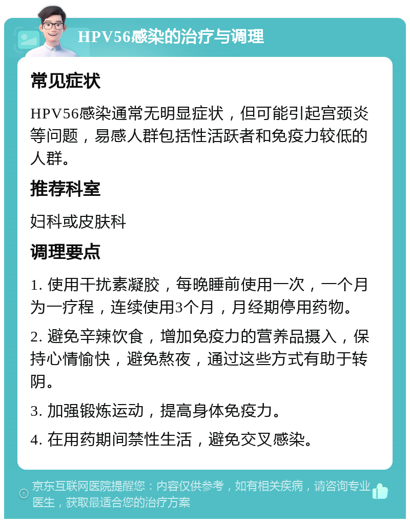 HPV56感染的治疗与调理 常见症状 HPV56感染通常无明显症状，但可能引起宫颈炎等问题，易感人群包括性活跃者和免疫力较低的人群。 推荐科室 妇科或皮肤科 调理要点 1. 使用干扰素凝胶，每晚睡前使用一次，一个月为一疗程，连续使用3个月，月经期停用药物。 2. 避免辛辣饮食，增加免疫力的营养品摄入，保持心情愉快，避免熬夜，通过这些方式有助于转阴。 3. 加强锻炼运动，提高身体免疫力。 4. 在用药期间禁性生活，避免交叉感染。