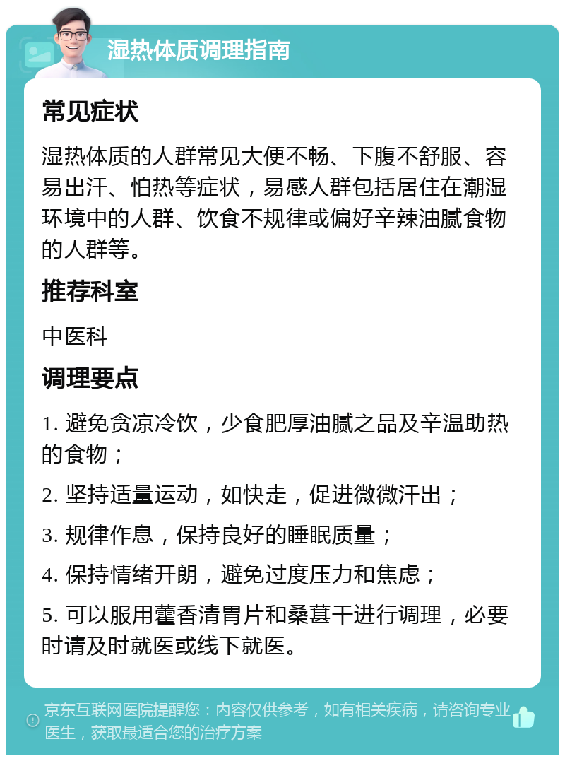 湿热体质调理指南 常见症状 湿热体质的人群常见大便不畅、下腹不舒服、容易出汗、怕热等症状，易感人群包括居住在潮湿环境中的人群、饮食不规律或偏好辛辣油腻食物的人群等。 推荐科室 中医科 调理要点 1. 避免贪凉冷饮，少食肥厚油腻之品及辛温助热的食物； 2. 坚持适量运动，如快走，促进微微汗出； 3. 规律作息，保持良好的睡眠质量； 4. 保持情绪开朗，避免过度压力和焦虑； 5. 可以服用藿香清胃片和桑葚干进行调理，必要时请及时就医或线下就医。