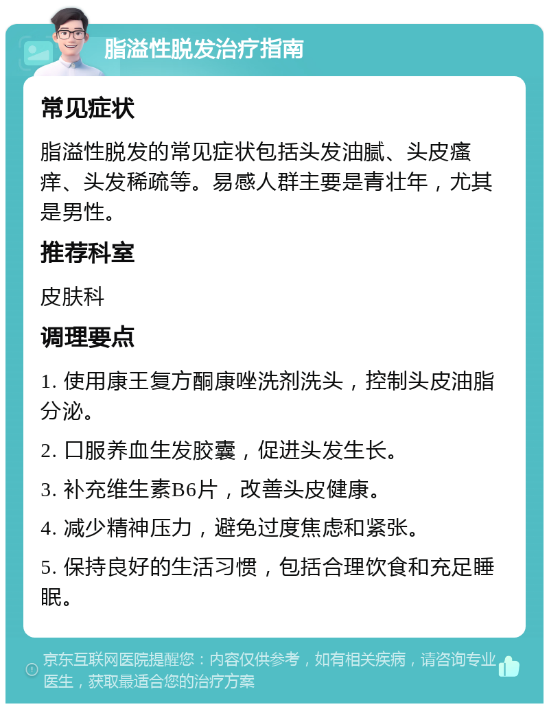 脂溢性脱发治疗指南 常见症状 脂溢性脱发的常见症状包括头发油腻、头皮瘙痒、头发稀疏等。易感人群主要是青壮年，尤其是男性。 推荐科室 皮肤科 调理要点 1. 使用康王复方酮康唑洗剂洗头，控制头皮油脂分泌。 2. 口服养血生发胶囊，促进头发生长。 3. 补充维生素B6片，改善头皮健康。 4. 减少精神压力，避免过度焦虑和紧张。 5. 保持良好的生活习惯，包括合理饮食和充足睡眠。