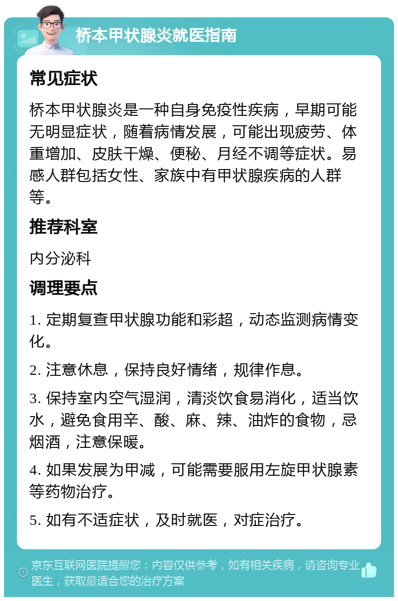 桥本甲状腺炎就医指南 常见症状 桥本甲状腺炎是一种自身免疫性疾病，早期可能无明显症状，随着病情发展，可能出现疲劳、体重增加、皮肤干燥、便秘、月经不调等症状。易感人群包括女性、家族中有甲状腺疾病的人群等。 推荐科室 内分泌科 调理要点 1. 定期复查甲状腺功能和彩超，动态监测病情变化。 2. 注意休息，保持良好情绪，规律作息。 3. 保持室内空气湿润，清淡饮食易消化，适当饮水，避免食用辛、酸、麻、辣、油炸的食物，忌烟酒，注意保暖。 4. 如果发展为甲减，可能需要服用左旋甲状腺素等药物治疗。 5. 如有不适症状，及时就医，对症治疗。