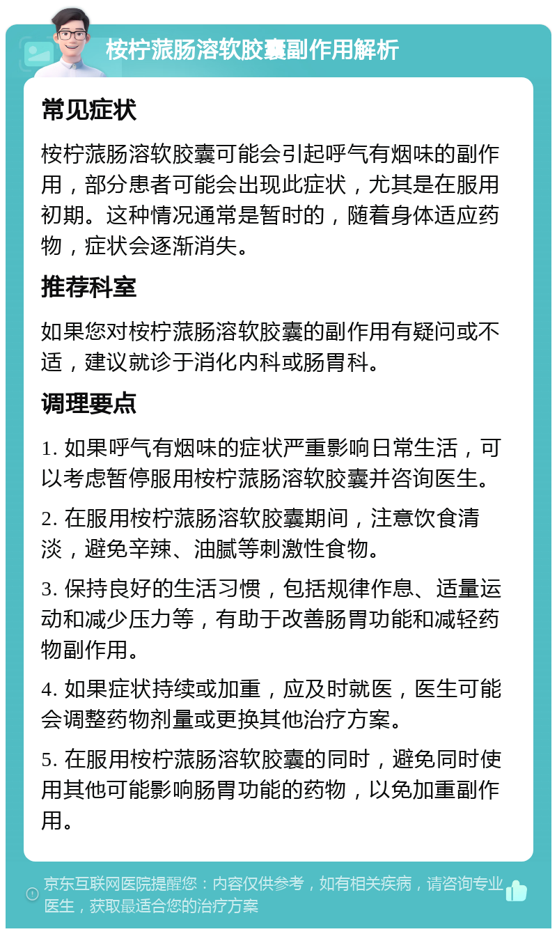 桉柠蒎肠溶软胶囊副作用解析 常见症状 桉柠蒎肠溶软胶囊可能会引起呼气有烟味的副作用，部分患者可能会出现此症状，尤其是在服用初期。这种情况通常是暂时的，随着身体适应药物，症状会逐渐消失。 推荐科室 如果您对桉柠蒎肠溶软胶囊的副作用有疑问或不适，建议就诊于消化内科或肠胃科。 调理要点 1. 如果呼气有烟味的症状严重影响日常生活，可以考虑暂停服用桉柠蒎肠溶软胶囊并咨询医生。 2. 在服用桉柠蒎肠溶软胶囊期间，注意饮食清淡，避免辛辣、油腻等刺激性食物。 3. 保持良好的生活习惯，包括规律作息、适量运动和减少压力等，有助于改善肠胃功能和减轻药物副作用。 4. 如果症状持续或加重，应及时就医，医生可能会调整药物剂量或更换其他治疗方案。 5. 在服用桉柠蒎肠溶软胶囊的同时，避免同时使用其他可能影响肠胃功能的药物，以免加重副作用。