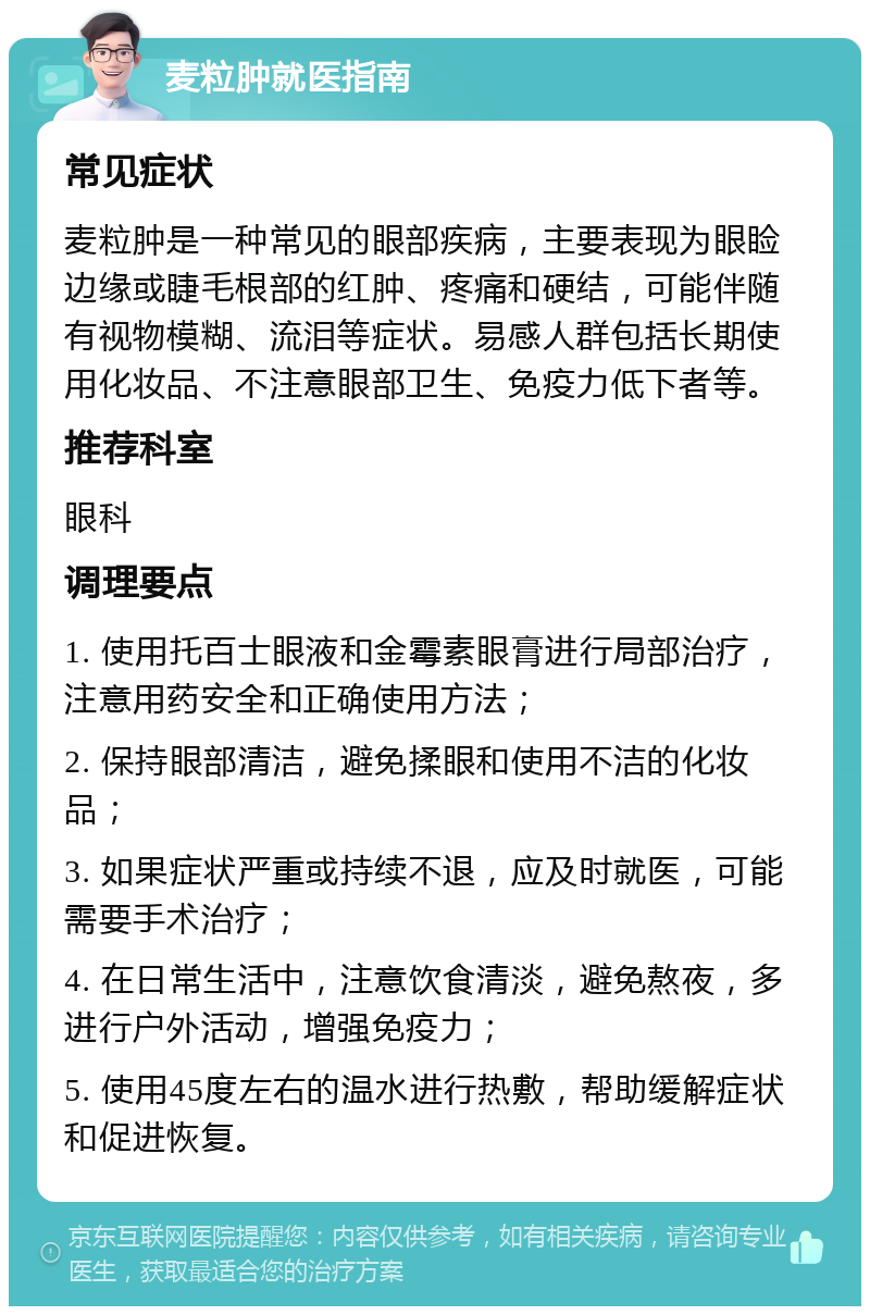 麦粒肿就医指南 常见症状 麦粒肿是一种常见的眼部疾病，主要表现为眼睑边缘或睫毛根部的红肿、疼痛和硬结，可能伴随有视物模糊、流泪等症状。易感人群包括长期使用化妆品、不注意眼部卫生、免疫力低下者等。 推荐科室 眼科 调理要点 1. 使用托百士眼液和金霉素眼膏进行局部治疗，注意用药安全和正确使用方法； 2. 保持眼部清洁，避免揉眼和使用不洁的化妆品； 3. 如果症状严重或持续不退，应及时就医，可能需要手术治疗； 4. 在日常生活中，注意饮食清淡，避免熬夜，多进行户外活动，增强免疫力； 5. 使用45度左右的温水进行热敷，帮助缓解症状和促进恢复。