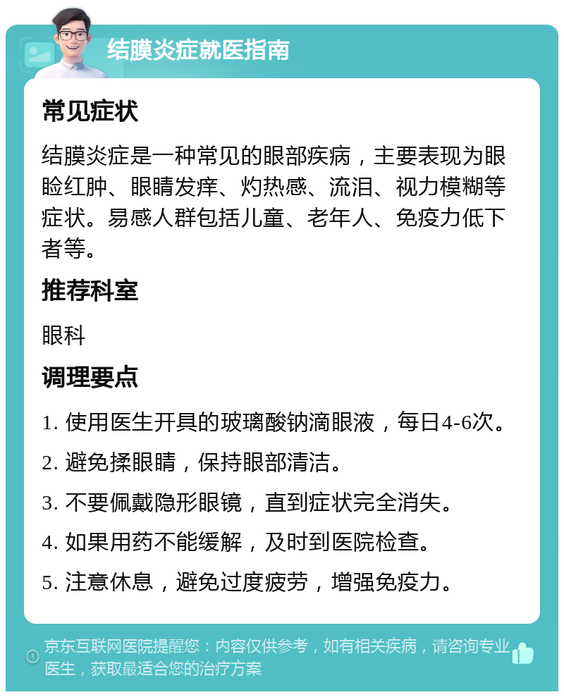 结膜炎症就医指南 常见症状 结膜炎症是一种常见的眼部疾病，主要表现为眼睑红肿、眼睛发痒、灼热感、流泪、视力模糊等症状。易感人群包括儿童、老年人、免疫力低下者等。 推荐科室 眼科 调理要点 1. 使用医生开具的玻璃酸钠滴眼液，每日4-6次。 2. 避免揉眼睛，保持眼部清洁。 3. 不要佩戴隐形眼镜，直到症状完全消失。 4. 如果用药不能缓解，及时到医院检查。 5. 注意休息，避免过度疲劳，增强免疫力。