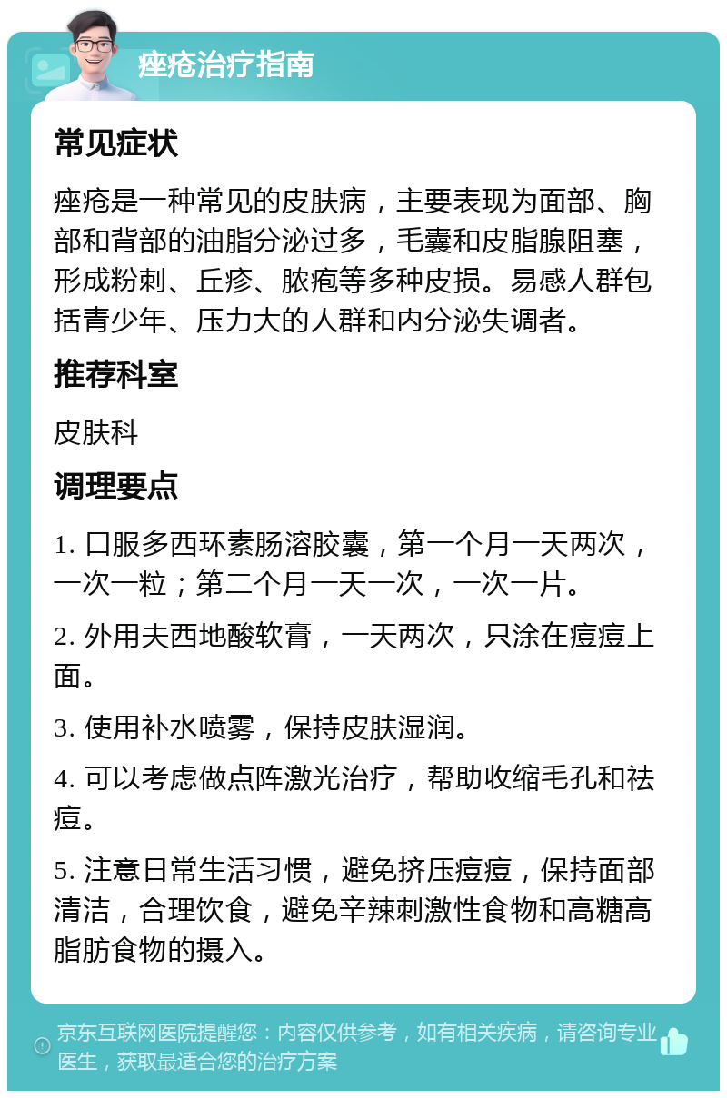 痤疮治疗指南 常见症状 痤疮是一种常见的皮肤病，主要表现为面部、胸部和背部的油脂分泌过多，毛囊和皮脂腺阻塞，形成粉刺、丘疹、脓疱等多种皮损。易感人群包括青少年、压力大的人群和内分泌失调者。 推荐科室 皮肤科 调理要点 1. 口服多西环素肠溶胶囊，第一个月一天两次，一次一粒；第二个月一天一次，一次一片。 2. 外用夫西地酸软膏，一天两次，只涂在痘痘上面。 3. 使用补水喷雾，保持皮肤湿润。 4. 可以考虑做点阵激光治疗，帮助收缩毛孔和祛痘。 5. 注意日常生活习惯，避免挤压痘痘，保持面部清洁，合理饮食，避免辛辣刺激性食物和高糖高脂肪食物的摄入。