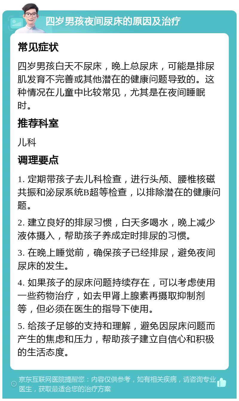 四岁男孩夜间尿床的原因及治疗 常见症状 四岁男孩白天不尿床，晚上总尿床，可能是排尿肌发育不完善或其他潜在的健康问题导致的。这种情况在儿童中比较常见，尤其是在夜间睡眠时。 推荐科室 儿科 调理要点 1. 定期带孩子去儿科检查，进行头颅、腰椎核磁共振和泌尿系统B超等检查，以排除潜在的健康问题。 2. 建立良好的排尿习惯，白天多喝水，晚上减少液体摄入，帮助孩子养成定时排尿的习惯。 3. 在晚上睡觉前，确保孩子已经排尿，避免夜间尿床的发生。 4. 如果孩子的尿床问题持续存在，可以考虑使用一些药物治疗，如去甲肾上腺素再摄取抑制剂等，但必须在医生的指导下使用。 5. 给孩子足够的支持和理解，避免因尿床问题而产生的焦虑和压力，帮助孩子建立自信心和积极的生活态度。