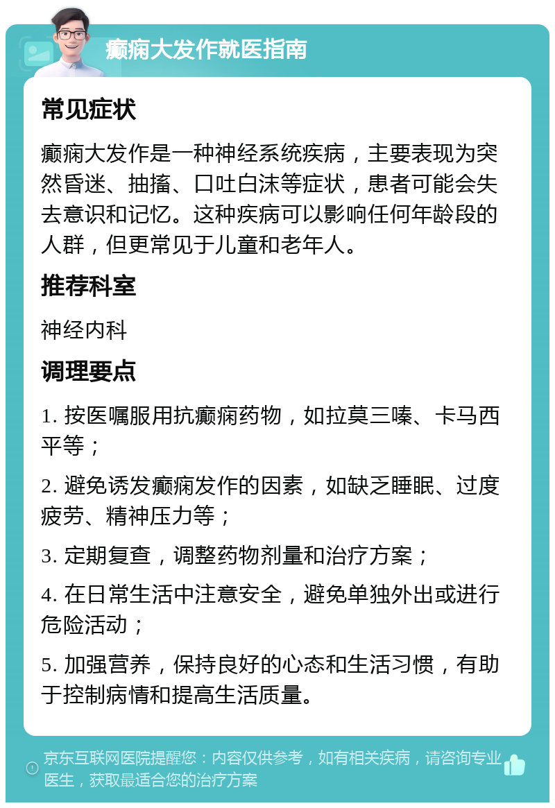 癫痫大发作就医指南 常见症状 癫痫大发作是一种神经系统疾病，主要表现为突然昏迷、抽搐、口吐白沫等症状，患者可能会失去意识和记忆。这种疾病可以影响任何年龄段的人群，但更常见于儿童和老年人。 推荐科室 神经内科 调理要点 1. 按医嘱服用抗癫痫药物，如拉莫三嗪、卡马西平等； 2. 避免诱发癫痫发作的因素，如缺乏睡眠、过度疲劳、精神压力等； 3. 定期复查，调整药物剂量和治疗方案； 4. 在日常生活中注意安全，避免单独外出或进行危险活动； 5. 加强营养，保持良好的心态和生活习惯，有助于控制病情和提高生活质量。