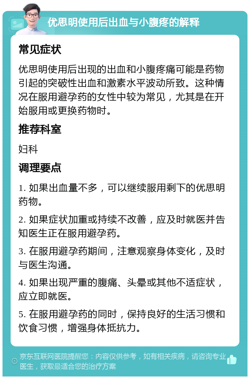 优思明使用后出血与小腹疼的解释 常见症状 优思明使用后出现的出血和小腹疼痛可能是药物引起的突破性出血和激素水平波动所致。这种情况在服用避孕药的女性中较为常见，尤其是在开始服用或更换药物时。 推荐科室 妇科 调理要点 1. 如果出血量不多，可以继续服用剩下的优思明药物。 2. 如果症状加重或持续不改善，应及时就医并告知医生正在服用避孕药。 3. 在服用避孕药期间，注意观察身体变化，及时与医生沟通。 4. 如果出现严重的腹痛、头晕或其他不适症状，应立即就医。 5. 在服用避孕药的同时，保持良好的生活习惯和饮食习惯，增强身体抵抗力。