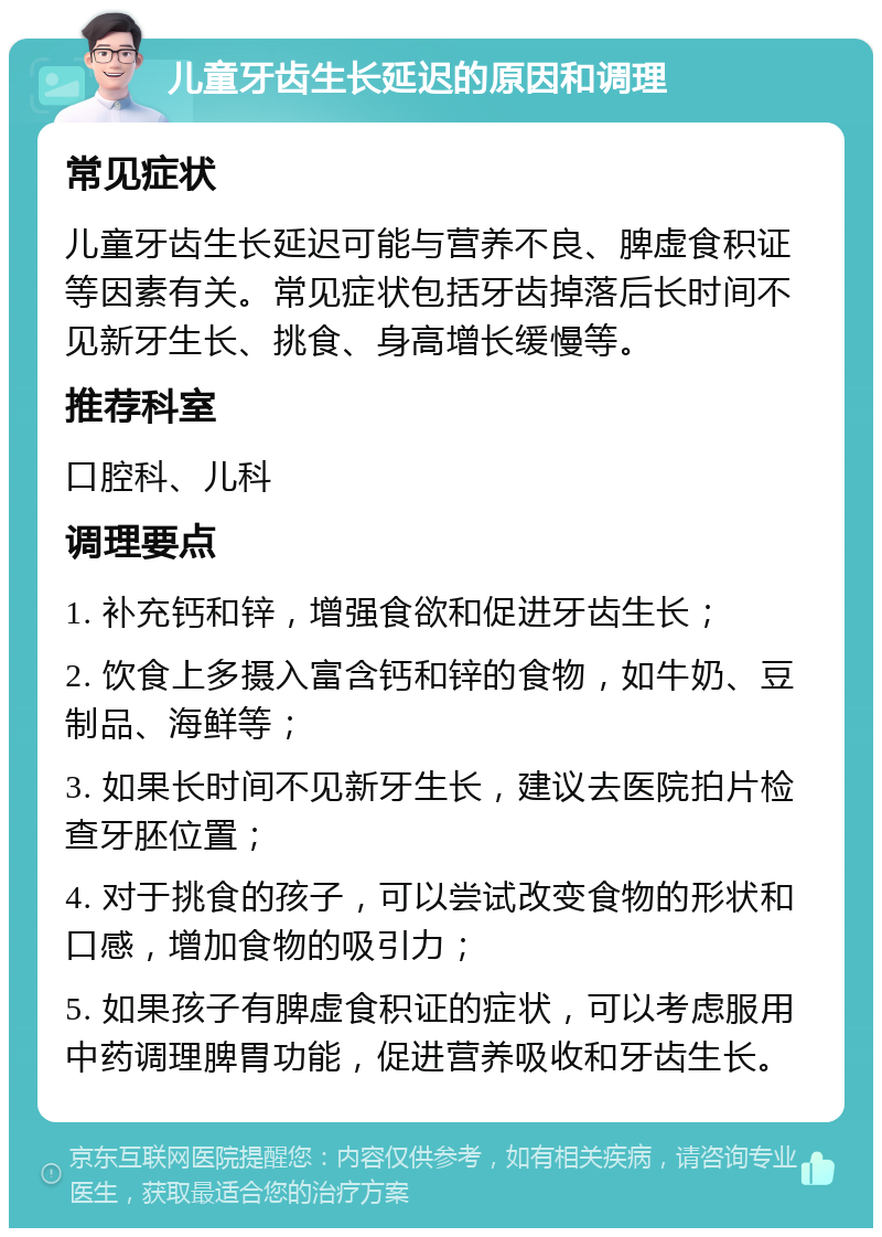 儿童牙齿生长延迟的原因和调理 常见症状 儿童牙齿生长延迟可能与营养不良、脾虚食积证等因素有关。常见症状包括牙齿掉落后长时间不见新牙生长、挑食、身高增长缓慢等。 推荐科室 口腔科、儿科 调理要点 1. 补充钙和锌，增强食欲和促进牙齿生长； 2. 饮食上多摄入富含钙和锌的食物，如牛奶、豆制品、海鲜等； 3. 如果长时间不见新牙生长，建议去医院拍片检查牙胚位置； 4. 对于挑食的孩子，可以尝试改变食物的形状和口感，增加食物的吸引力； 5. 如果孩子有脾虚食积证的症状，可以考虑服用中药调理脾胃功能，促进营养吸收和牙齿生长。