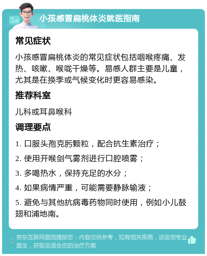 小孩感冒扁桃体炎就医指南 常见症状 小孩感冒扁桃体炎的常见症状包括咽喉疼痛、发热、咳嗽、喉咙干燥等。易感人群主要是儿童，尤其是在换季或气候变化时更容易感染。 推荐科室 儿科或耳鼻喉科 调理要点 1. 口服头孢克肟颗粒，配合抗生素治疗； 2. 使用开喉剑气雾剂进行口腔喷雾； 3. 多喝热水，保持充足的水分； 4. 如果病情严重，可能需要静脉输液； 5. 避免与其他抗病毒药物同时使用，例如小儿鼓翅和浦地南。