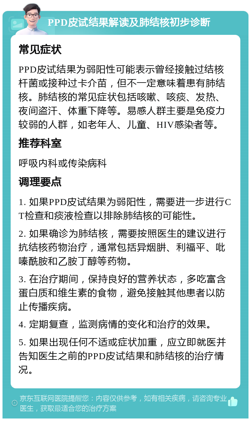 PPD皮试结果解读及肺结核初步诊断 常见症状 PPD皮试结果为弱阳性可能表示曾经接触过结核杆菌或接种过卡介苗，但不一定意味着患有肺结核。肺结核的常见症状包括咳嗽、咳痰、发热、夜间盗汗、体重下降等。易感人群主要是免疫力较弱的人群，如老年人、儿童、HIV感染者等。 推荐科室 呼吸内科或传染病科 调理要点 1. 如果PPD皮试结果为弱阳性，需要进一步进行CT检查和痰液检查以排除肺结核的可能性。 2. 如果确诊为肺结核，需要按照医生的建议进行抗结核药物治疗，通常包括异烟肼、利福平、吡嗪酰胺和乙胺丁醇等药物。 3. 在治疗期间，保持良好的营养状态，多吃富含蛋白质和维生素的食物，避免接触其他患者以防止传播疾病。 4. 定期复查，监测病情的变化和治疗的效果。 5. 如果出现任何不适或症状加重，应立即就医并告知医生之前的PPD皮试结果和肺结核的治疗情况。