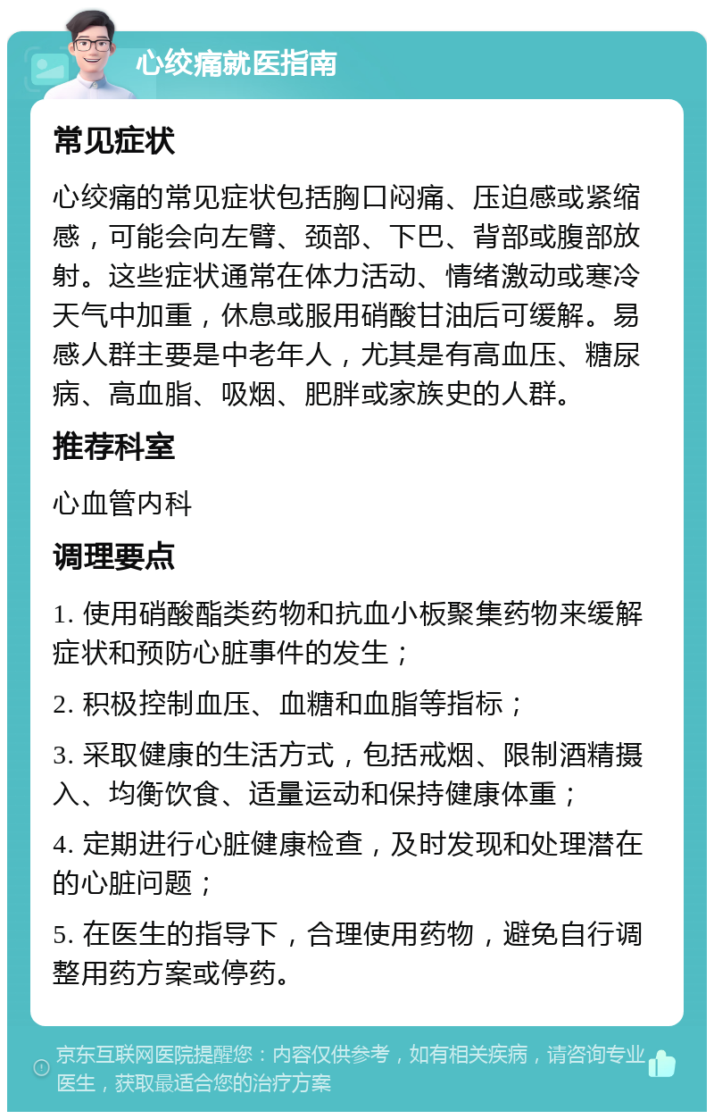 心绞痛就医指南 常见症状 心绞痛的常见症状包括胸口闷痛、压迫感或紧缩感，可能会向左臂、颈部、下巴、背部或腹部放射。这些症状通常在体力活动、情绪激动或寒冷天气中加重，休息或服用硝酸甘油后可缓解。易感人群主要是中老年人，尤其是有高血压、糖尿病、高血脂、吸烟、肥胖或家族史的人群。 推荐科室 心血管内科 调理要点 1. 使用硝酸酯类药物和抗血小板聚集药物来缓解症状和预防心脏事件的发生； 2. 积极控制血压、血糖和血脂等指标； 3. 采取健康的生活方式，包括戒烟、限制酒精摄入、均衡饮食、适量运动和保持健康体重； 4. 定期进行心脏健康检查，及时发现和处理潜在的心脏问题； 5. 在医生的指导下，合理使用药物，避免自行调整用药方案或停药。