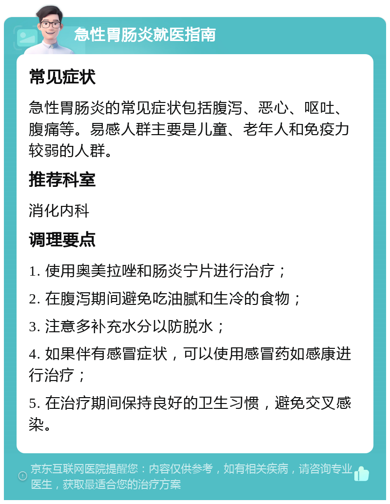 急性胃肠炎就医指南 常见症状 急性胃肠炎的常见症状包括腹泻、恶心、呕吐、腹痛等。易感人群主要是儿童、老年人和免疫力较弱的人群。 推荐科室 消化内科 调理要点 1. 使用奥美拉唑和肠炎宁片进行治疗； 2. 在腹泻期间避免吃油腻和生冷的食物； 3. 注意多补充水分以防脱水； 4. 如果伴有感冒症状，可以使用感冒药如感康进行治疗； 5. 在治疗期间保持良好的卫生习惯，避免交叉感染。