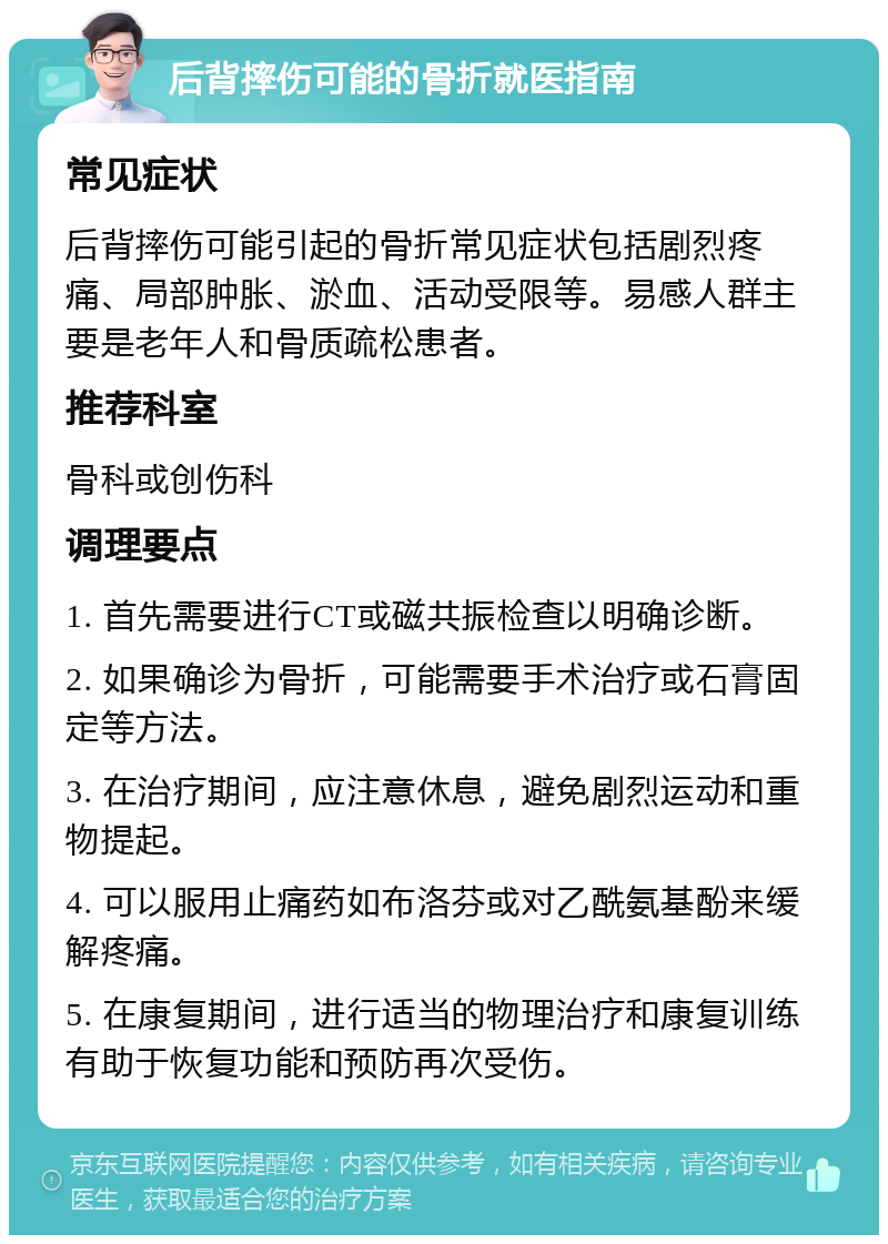 后背摔伤可能的骨折就医指南 常见症状 后背摔伤可能引起的骨折常见症状包括剧烈疼痛、局部肿胀、淤血、活动受限等。易感人群主要是老年人和骨质疏松患者。 推荐科室 骨科或创伤科 调理要点 1. 首先需要进行CT或磁共振检查以明确诊断。 2. 如果确诊为骨折，可能需要手术治疗或石膏固定等方法。 3. 在治疗期间，应注意休息，避免剧烈运动和重物提起。 4. 可以服用止痛药如布洛芬或对乙酰氨基酚来缓解疼痛。 5. 在康复期间，进行适当的物理治疗和康复训练有助于恢复功能和预防再次受伤。