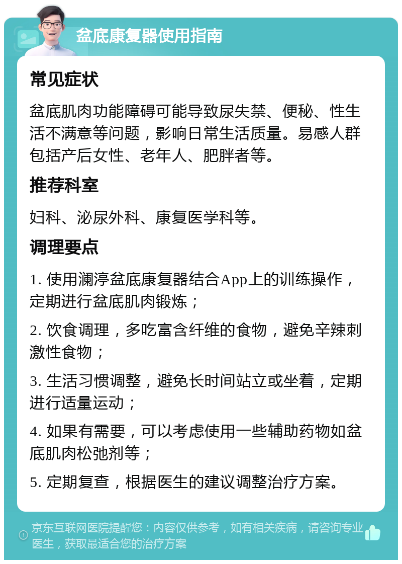 盆底康复器使用指南 常见症状 盆底肌肉功能障碍可能导致尿失禁、便秘、性生活不满意等问题，影响日常生活质量。易感人群包括产后女性、老年人、肥胖者等。 推荐科室 妇科、泌尿外科、康复医学科等。 调理要点 1. 使用澜渟盆底康复器结合App上的训练操作，定期进行盆底肌肉锻炼； 2. 饮食调理，多吃富含纤维的食物，避免辛辣刺激性食物； 3. 生活习惯调整，避免长时间站立或坐着，定期进行适量运动； 4. 如果有需要，可以考虑使用一些辅助药物如盆底肌肉松弛剂等； 5. 定期复查，根据医生的建议调整治疗方案。