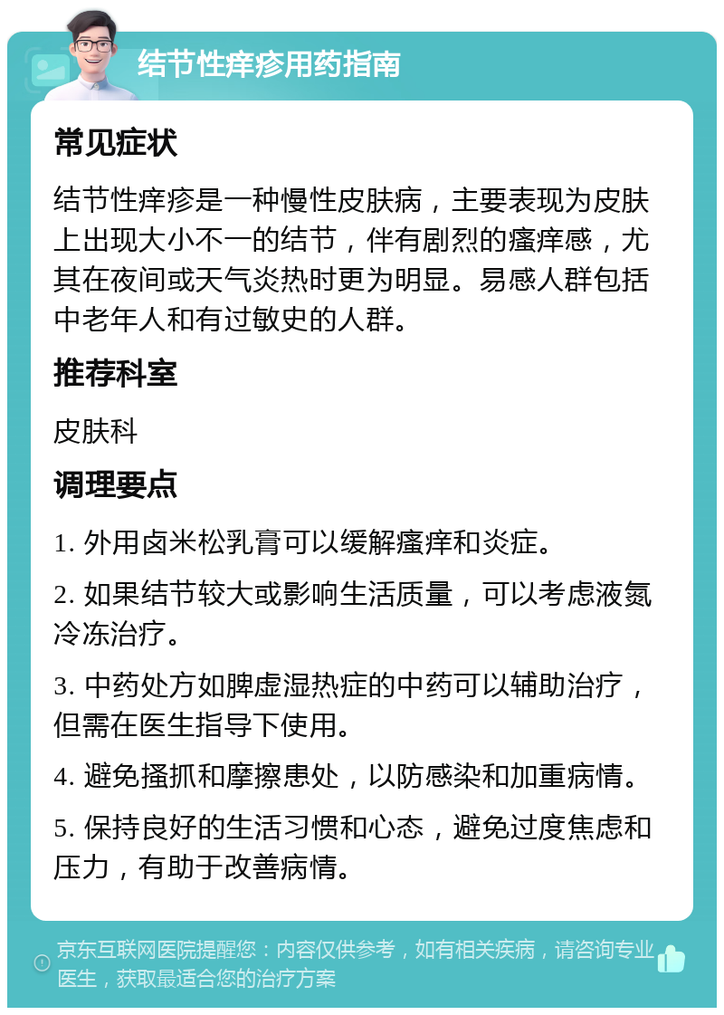 结节性痒疹用药指南 常见症状 结节性痒疹是一种慢性皮肤病，主要表现为皮肤上出现大小不一的结节，伴有剧烈的瘙痒感，尤其在夜间或天气炎热时更为明显。易感人群包括中老年人和有过敏史的人群。 推荐科室 皮肤科 调理要点 1. 外用卤米松乳膏可以缓解瘙痒和炎症。 2. 如果结节较大或影响生活质量，可以考虑液氮冷冻治疗。 3. 中药处方如脾虚湿热症的中药可以辅助治疗，但需在医生指导下使用。 4. 避免搔抓和摩擦患处，以防感染和加重病情。 5. 保持良好的生活习惯和心态，避免过度焦虑和压力，有助于改善病情。