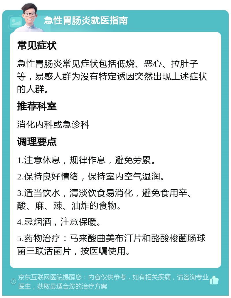 急性胃肠炎就医指南 常见症状 急性胃肠炎常见症状包括低烧、恶心、拉肚子等，易感人群为没有特定诱因突然出现上述症状的人群。 推荐科室 消化内科或急诊科 调理要点 1.注意休息，规律作息，避免劳累。 2.保持良好情绪，保持室内空气湿润。 3.适当饮水，清淡饮食易消化，避免食用辛、酸、麻、辣、油炸的食物。 4.忌烟酒，注意保暖。 5.药物治疗：马来酸曲美布汀片和酪酸梭菌肠球菌三联活菌片，按医嘱使用。