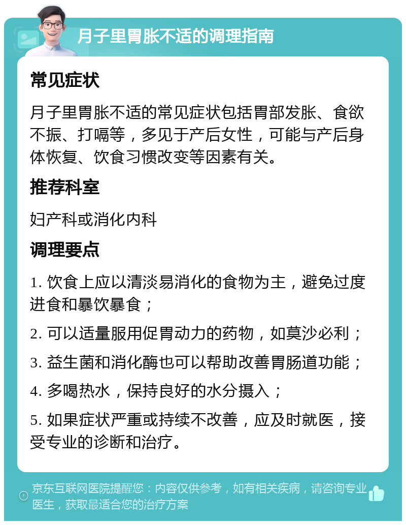 月子里胃胀不适的调理指南 常见症状 月子里胃胀不适的常见症状包括胃部发胀、食欲不振、打嗝等，多见于产后女性，可能与产后身体恢复、饮食习惯改变等因素有关。 推荐科室 妇产科或消化内科 调理要点 1. 饮食上应以清淡易消化的食物为主，避免过度进食和暴饮暴食； 2. 可以适量服用促胃动力的药物，如莫沙必利； 3. 益生菌和消化酶也可以帮助改善胃肠道功能； 4. 多喝热水，保持良好的水分摄入； 5. 如果症状严重或持续不改善，应及时就医，接受专业的诊断和治疗。