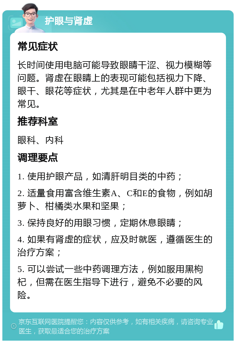 护眼与肾虚 常见症状 长时间使用电脑可能导致眼睛干涩、视力模糊等问题。肾虚在眼睛上的表现可能包括视力下降、眼干、眼花等症状，尤其是在中老年人群中更为常见。 推荐科室 眼科、内科 调理要点 1. 使用护眼产品，如清肝明目类的中药； 2. 适量食用富含维生素A、C和E的食物，例如胡萝卜、柑橘类水果和坚果； 3. 保持良好的用眼习惯，定期休息眼睛； 4. 如果有肾虚的症状，应及时就医，遵循医生的治疗方案； 5. 可以尝试一些中药调理方法，例如服用黑枸杞，但需在医生指导下进行，避免不必要的风险。