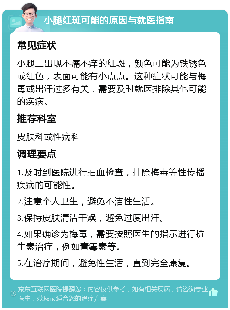 小腿红斑可能的原因与就医指南 常见症状 小腿上出现不痛不痒的红斑，颜色可能为铁锈色或红色，表面可能有小点点。这种症状可能与梅毒或出汗过多有关，需要及时就医排除其他可能的疾病。 推荐科室 皮肤科或性病科 调理要点 1.及时到医院进行抽血检查，排除梅毒等性传播疾病的可能性。 2.注意个人卫生，避免不洁性生活。 3.保持皮肤清洁干燥，避免过度出汗。 4.如果确诊为梅毒，需要按照医生的指示进行抗生素治疗，例如青霉素等。 5.在治疗期间，避免性生活，直到完全康复。