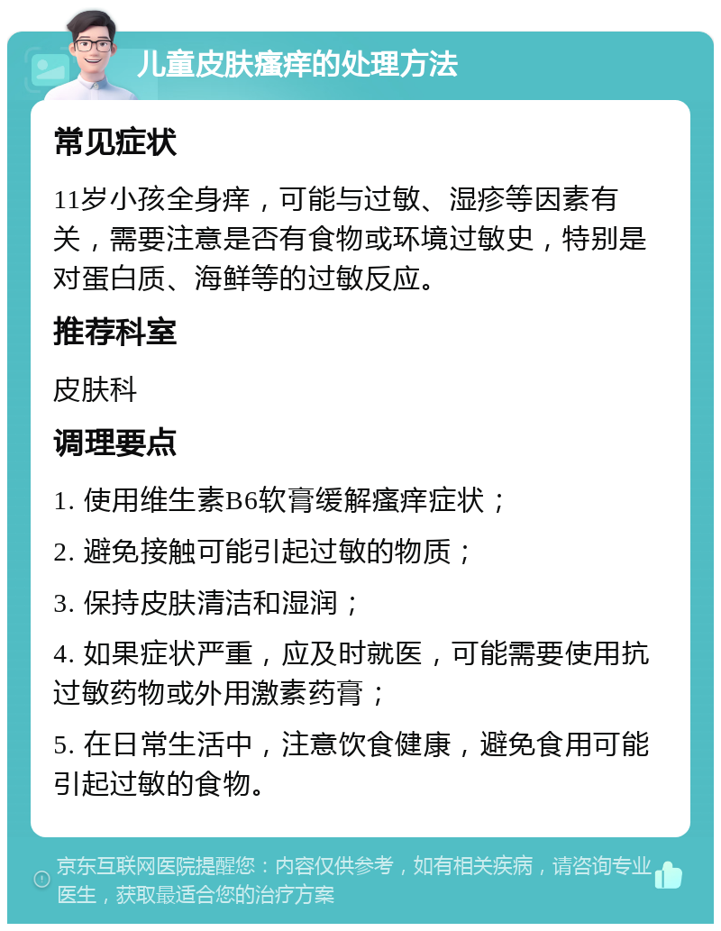 儿童皮肤瘙痒的处理方法 常见症状 11岁小孩全身痒，可能与过敏、湿疹等因素有关，需要注意是否有食物或环境过敏史，特别是对蛋白质、海鲜等的过敏反应。 推荐科室 皮肤科 调理要点 1. 使用维生素B6软膏缓解瘙痒症状； 2. 避免接触可能引起过敏的物质； 3. 保持皮肤清洁和湿润； 4. 如果症状严重，应及时就医，可能需要使用抗过敏药物或外用激素药膏； 5. 在日常生活中，注意饮食健康，避免食用可能引起过敏的食物。