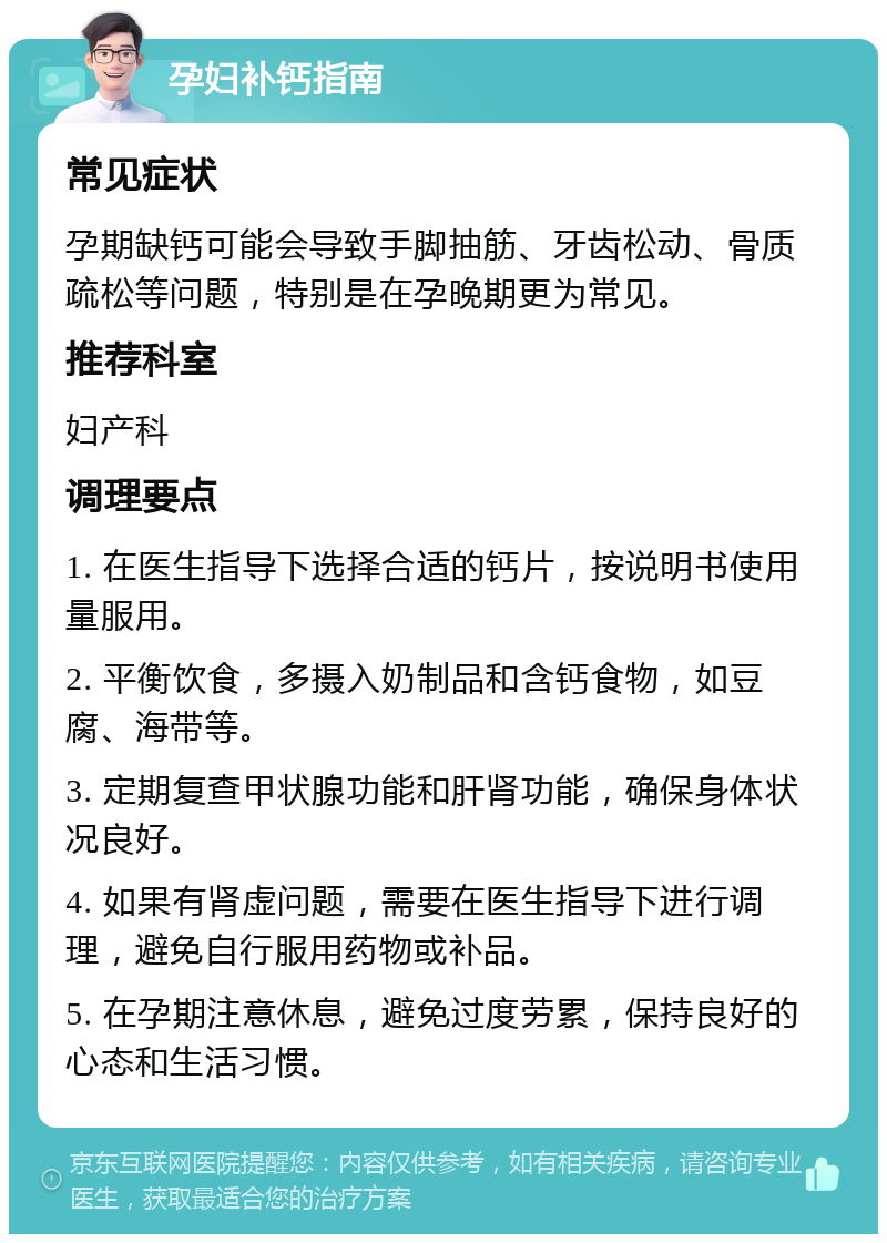 孕妇补钙指南 常见症状 孕期缺钙可能会导致手脚抽筋、牙齿松动、骨质疏松等问题，特别是在孕晚期更为常见。 推荐科室 妇产科 调理要点 1. 在医生指导下选择合适的钙片，按说明书使用量服用。 2. 平衡饮食，多摄入奶制品和含钙食物，如豆腐、海带等。 3. 定期复查甲状腺功能和肝肾功能，确保身体状况良好。 4. 如果有肾虚问题，需要在医生指导下进行调理，避免自行服用药物或补品。 5. 在孕期注意休息，避免过度劳累，保持良好的心态和生活习惯。