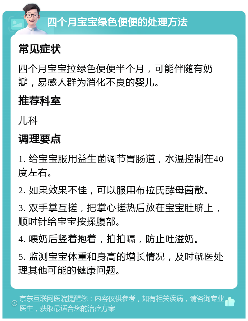 四个月宝宝绿色便便的处理方法 常见症状 四个月宝宝拉绿色便便半个月，可能伴随有奶瓣，易感人群为消化不良的婴儿。 推荐科室 儿科 调理要点 1. 给宝宝服用益生菌调节胃肠道，水温控制在40度左右。 2. 如果效果不佳，可以服用布拉氏酵母菌散。 3. 双手掌互搓，把掌心搓热后放在宝宝肚脐上，顺时针给宝宝按揉腹部。 4. 喂奶后竖着抱着，拍拍嗝，防止吐溢奶。 5. 监测宝宝体重和身高的增长情况，及时就医处理其他可能的健康问题。