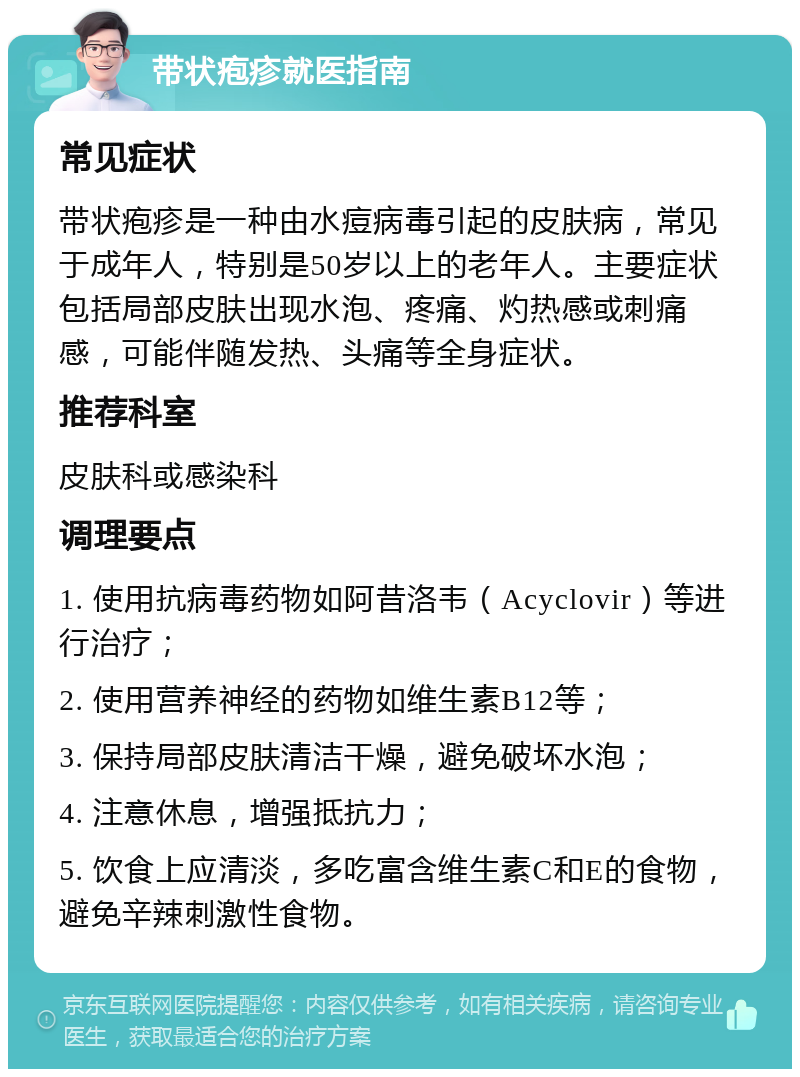 带状疱疹就医指南 常见症状 带状疱疹是一种由水痘病毒引起的皮肤病，常见于成年人，特别是50岁以上的老年人。主要症状包括局部皮肤出现水泡、疼痛、灼热感或刺痛感，可能伴随发热、头痛等全身症状。 推荐科室 皮肤科或感染科 调理要点 1. 使用抗病毒药物如阿昔洛韦（Acyclovir）等进行治疗； 2. 使用营养神经的药物如维生素B12等； 3. 保持局部皮肤清洁干燥，避免破坏水泡； 4. 注意休息，增强抵抗力； 5. 饮食上应清淡，多吃富含维生素C和E的食物，避免辛辣刺激性食物。