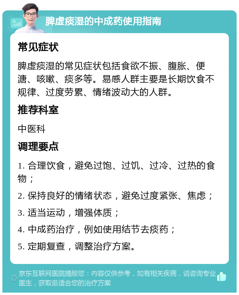 脾虚痰湿的中成药使用指南 常见症状 脾虚痰湿的常见症状包括食欲不振、腹胀、便溏、咳嗽、痰多等。易感人群主要是长期饮食不规律、过度劳累、情绪波动大的人群。 推荐科室 中医科 调理要点 1. 合理饮食，避免过饱、过饥、过冷、过热的食物； 2. 保持良好的情绪状态，避免过度紧张、焦虑； 3. 适当运动，增强体质； 4. 中成药治疗，例如使用结节去痰药； 5. 定期复查，调整治疗方案。