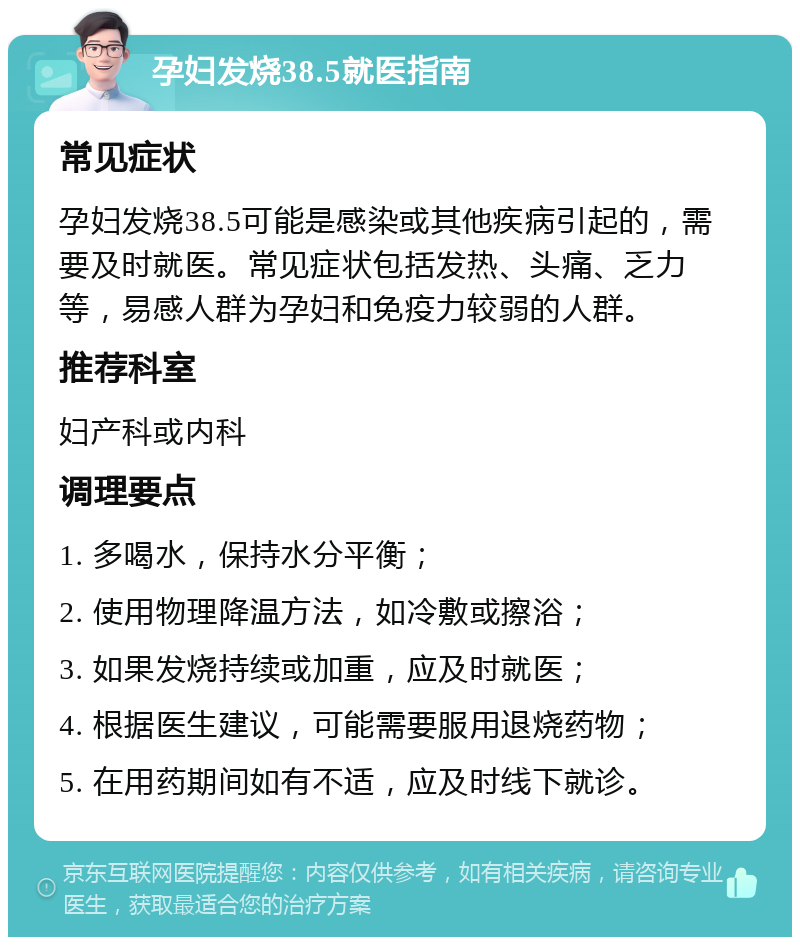 孕妇发烧38.5就医指南 常见症状 孕妇发烧38.5可能是感染或其他疾病引起的，需要及时就医。常见症状包括发热、头痛、乏力等，易感人群为孕妇和免疫力较弱的人群。 推荐科室 妇产科或内科 调理要点 1. 多喝水，保持水分平衡； 2. 使用物理降温方法，如冷敷或擦浴； 3. 如果发烧持续或加重，应及时就医； 4. 根据医生建议，可能需要服用退烧药物； 5. 在用药期间如有不适，应及时线下就诊。