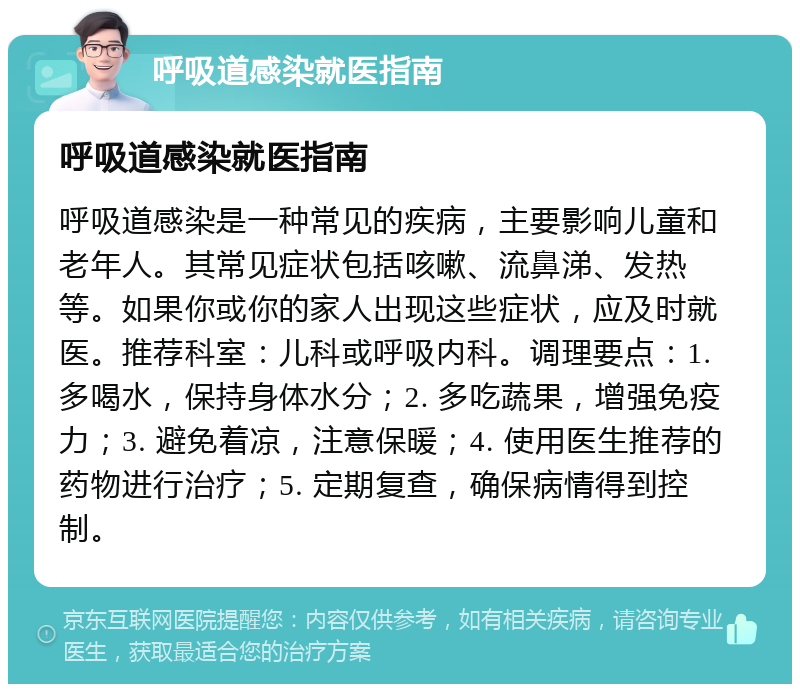 呼吸道感染就医指南 呼吸道感染就医指南 呼吸道感染是一种常见的疾病，主要影响儿童和老年人。其常见症状包括咳嗽、流鼻涕、发热等。如果你或你的家人出现这些症状，应及时就医。推荐科室：儿科或呼吸内科。调理要点：1. 多喝水，保持身体水分；2. 多吃蔬果，增强免疫力；3. 避免着凉，注意保暖；4. 使用医生推荐的药物进行治疗；5. 定期复查，确保病情得到控制。