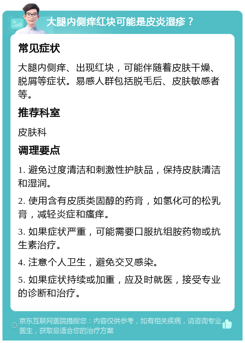 大腿内侧痒红块可能是皮炎湿疹？ 常见症状 大腿内侧痒、出现红块，可能伴随着皮肤干燥、脱屑等症状。易感人群包括脱毛后、皮肤敏感者等。 推荐科室 皮肤科 调理要点 1. 避免过度清洁和刺激性护肤品，保持皮肤清洁和湿润。 2. 使用含有皮质类固醇的药膏，如氢化可的松乳膏，减轻炎症和瘙痒。 3. 如果症状严重，可能需要口服抗组胺药物或抗生素治疗。 4. 注意个人卫生，避免交叉感染。 5. 如果症状持续或加重，应及时就医，接受专业的诊断和治疗。