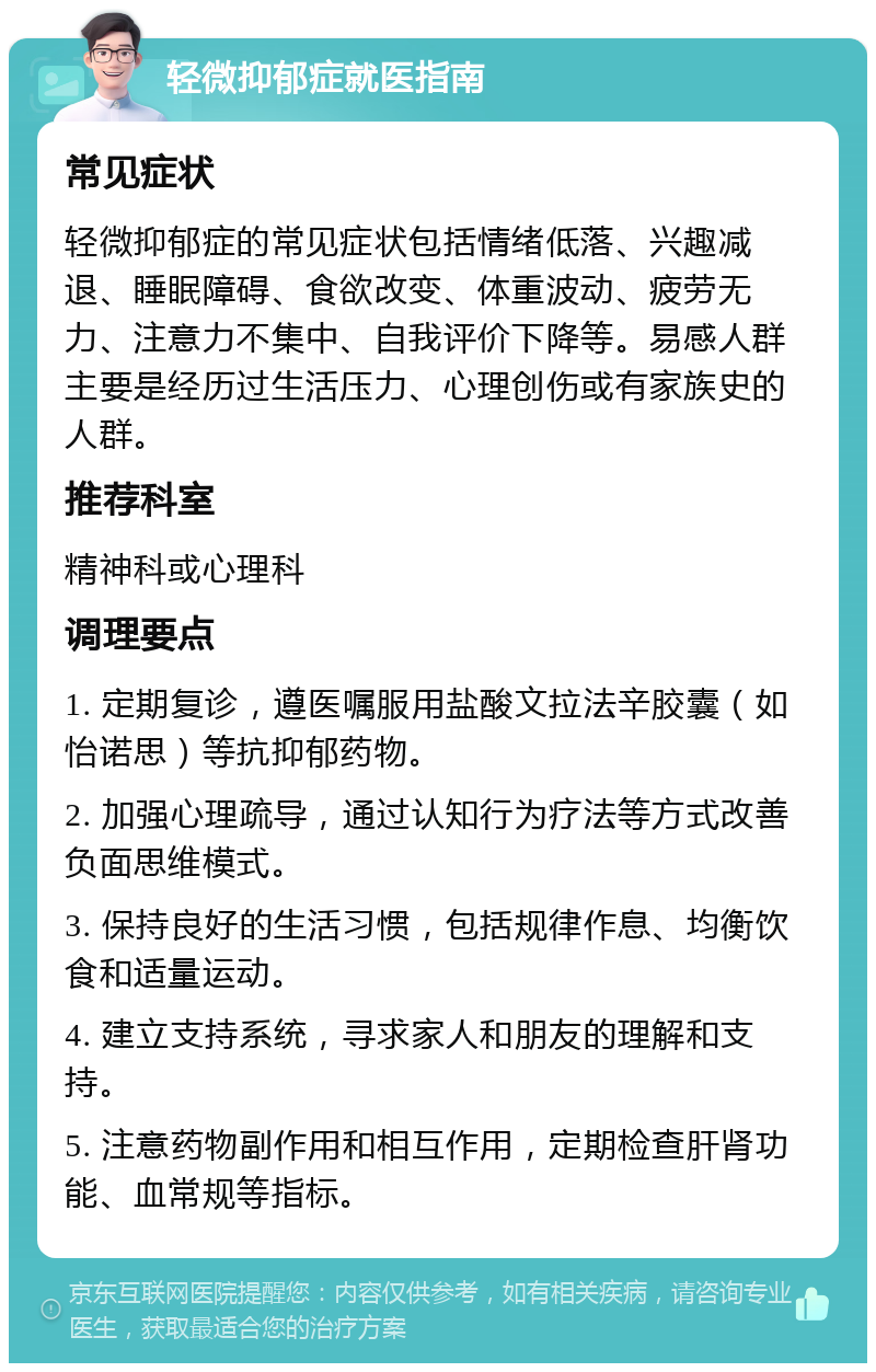 轻微抑郁症就医指南 常见症状 轻微抑郁症的常见症状包括情绪低落、兴趣减退、睡眠障碍、食欲改变、体重波动、疲劳无力、注意力不集中、自我评价下降等。易感人群主要是经历过生活压力、心理创伤或有家族史的人群。 推荐科室 精神科或心理科 调理要点 1. 定期复诊，遵医嘱服用盐酸文拉法辛胶囊（如怡诺思）等抗抑郁药物。 2. 加强心理疏导，通过认知行为疗法等方式改善负面思维模式。 3. 保持良好的生活习惯，包括规律作息、均衡饮食和适量运动。 4. 建立支持系统，寻求家人和朋友的理解和支持。 5. 注意药物副作用和相互作用，定期检查肝肾功能、血常规等指标。