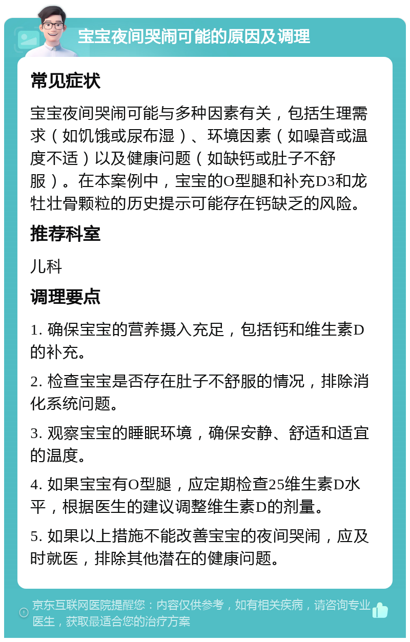 宝宝夜间哭闹可能的原因及调理 常见症状 宝宝夜间哭闹可能与多种因素有关，包括生理需求（如饥饿或尿布湿）、环境因素（如噪音或温度不适）以及健康问题（如缺钙或肚子不舒服）。在本案例中，宝宝的O型腿和补充D3和龙牡壮骨颗粒的历史提示可能存在钙缺乏的风险。 推荐科室 儿科 调理要点 1. 确保宝宝的营养摄入充足，包括钙和维生素D的补充。 2. 检查宝宝是否存在肚子不舒服的情况，排除消化系统问题。 3. 观察宝宝的睡眠环境，确保安静、舒适和适宜的温度。 4. 如果宝宝有O型腿，应定期检查25维生素D水平，根据医生的建议调整维生素D的剂量。 5. 如果以上措施不能改善宝宝的夜间哭闹，应及时就医，排除其他潜在的健康问题。