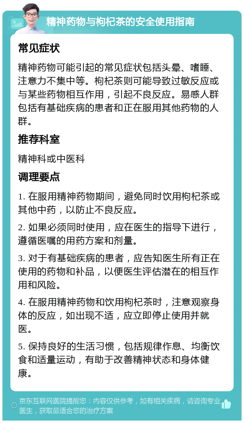 精神药物与枸杞茶的安全使用指南 常见症状 精神药物可能引起的常见症状包括头晕、嗜睡、注意力不集中等。枸杞茶则可能导致过敏反应或与某些药物相互作用，引起不良反应。易感人群包括有基础疾病的患者和正在服用其他药物的人群。 推荐科室 精神科或中医科 调理要点 1. 在服用精神药物期间，避免同时饮用枸杞茶或其他中药，以防止不良反应。 2. 如果必须同时使用，应在医生的指导下进行，遵循医嘱的用药方案和剂量。 3. 对于有基础疾病的患者，应告知医生所有正在使用的药物和补品，以便医生评估潜在的相互作用和风险。 4. 在服用精神药物和饮用枸杞茶时，注意观察身体的反应，如出现不适，应立即停止使用并就医。 5. 保持良好的生活习惯，包括规律作息、均衡饮食和适量运动，有助于改善精神状态和身体健康。