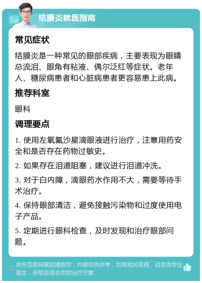 结膜炎就医指南 常见症状 结膜炎是一种常见的眼部疾病，主要表现为眼睛总流泪、眼角有粘液、偶尔泛红等症状。老年人、糖尿病患者和心脏病患者更容易患上此病。 推荐科室 眼科 调理要点 1. 使用左氧氟沙星滴眼液进行治疗，注意用药安全和是否存在药物过敏史。 2. 如果存在泪道阻塞，建议进行泪道冲洗。 3. 对于白内障，滴眼药水作用不大，需要等待手术治疗。 4. 保持眼部清洁，避免接触污染物和过度使用电子产品。 5. 定期进行眼科检查，及时发现和治疗眼部问题。