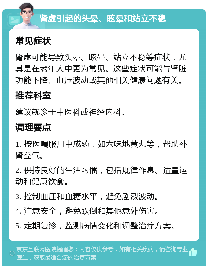 肾虚引起的头晕、眩晕和站立不稳 常见症状 肾虚可能导致头晕、眩晕、站立不稳等症状，尤其是在老年人中更为常见。这些症状可能与肾脏功能下降、血压波动或其他相关健康问题有关。 推荐科室 建议就诊于中医科或神经内科。 调理要点 1. 按医嘱服用中成药，如六味地黄丸等，帮助补肾益气。 2. 保持良好的生活习惯，包括规律作息、适量运动和健康饮食。 3. 控制血压和血糖水平，避免剧烈波动。 4. 注意安全，避免跌倒和其他意外伤害。 5. 定期复诊，监测病情变化和调整治疗方案。