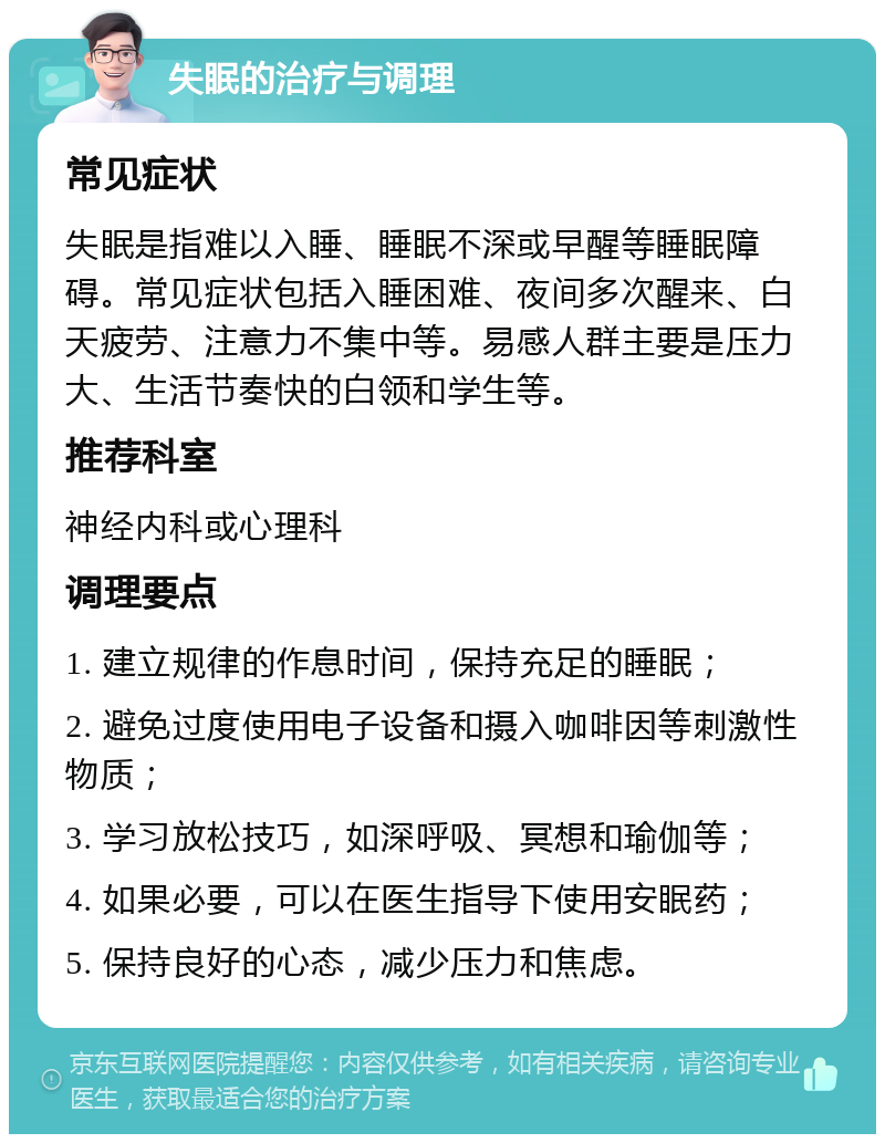 失眠的治疗与调理 常见症状 失眠是指难以入睡、睡眠不深或早醒等睡眠障碍。常见症状包括入睡困难、夜间多次醒来、白天疲劳、注意力不集中等。易感人群主要是压力大、生活节奏快的白领和学生等。 推荐科室 神经内科或心理科 调理要点 1. 建立规律的作息时间，保持充足的睡眠； 2. 避免过度使用电子设备和摄入咖啡因等刺激性物质； 3. 学习放松技巧，如深呼吸、冥想和瑜伽等； 4. 如果必要，可以在医生指导下使用安眠药； 5. 保持良好的心态，减少压力和焦虑。