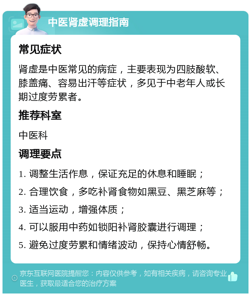 中医肾虚调理指南 常见症状 肾虚是中医常见的病症，主要表现为四肢酸软、膝盖痛、容易出汗等症状，多见于中老年人或长期过度劳累者。 推荐科室 中医科 调理要点 1. 调整生活作息，保证充足的休息和睡眠； 2. 合理饮食，多吃补肾食物如黑豆、黑芝麻等； 3. 适当运动，增强体质； 4. 可以服用中药如锁阳补肾胶囊进行调理； 5. 避免过度劳累和情绪波动，保持心情舒畅。