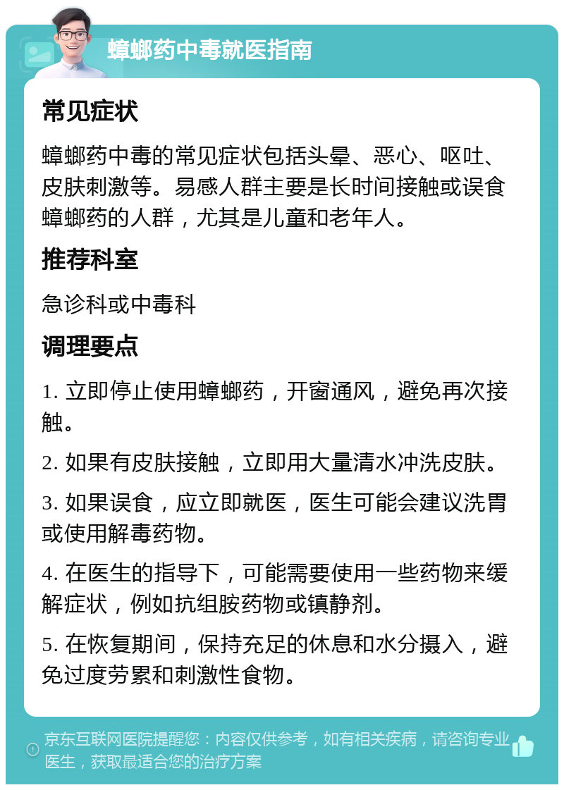 蟑螂药中毒就医指南 常见症状 蟑螂药中毒的常见症状包括头晕、恶心、呕吐、皮肤刺激等。易感人群主要是长时间接触或误食蟑螂药的人群，尤其是儿童和老年人。 推荐科室 急诊科或中毒科 调理要点 1. 立即停止使用蟑螂药，开窗通风，避免再次接触。 2. 如果有皮肤接触，立即用大量清水冲洗皮肤。 3. 如果误食，应立即就医，医生可能会建议洗胃或使用解毒药物。 4. 在医生的指导下，可能需要使用一些药物来缓解症状，例如抗组胺药物或镇静剂。 5. 在恢复期间，保持充足的休息和水分摄入，避免过度劳累和刺激性食物。