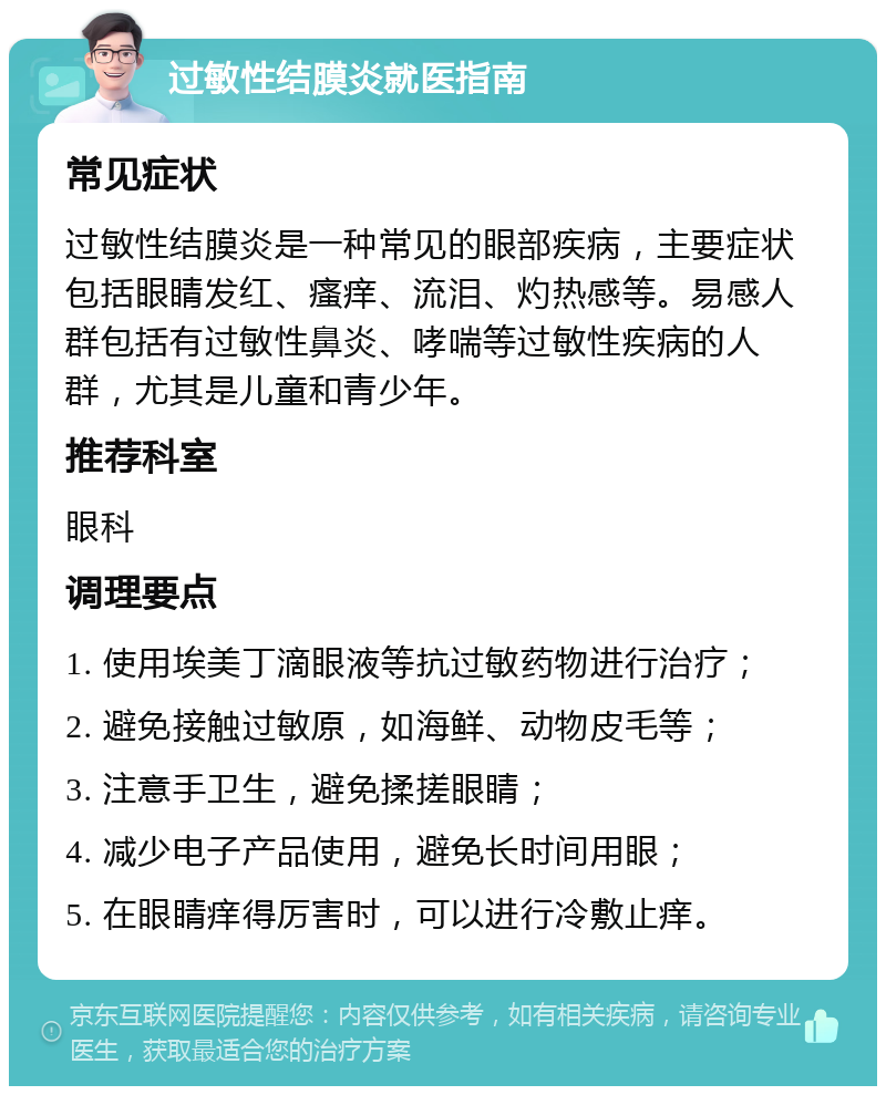 过敏性结膜炎就医指南 常见症状 过敏性结膜炎是一种常见的眼部疾病，主要症状包括眼睛发红、瘙痒、流泪、灼热感等。易感人群包括有过敏性鼻炎、哮喘等过敏性疾病的人群，尤其是儿童和青少年。 推荐科室 眼科 调理要点 1. 使用埃美丁滴眼液等抗过敏药物进行治疗； 2. 避免接触过敏原，如海鲜、动物皮毛等； 3. 注意手卫生，避免揉搓眼睛； 4. 减少电子产品使用，避免长时间用眼； 5. 在眼睛痒得厉害时，可以进行冷敷止痒。