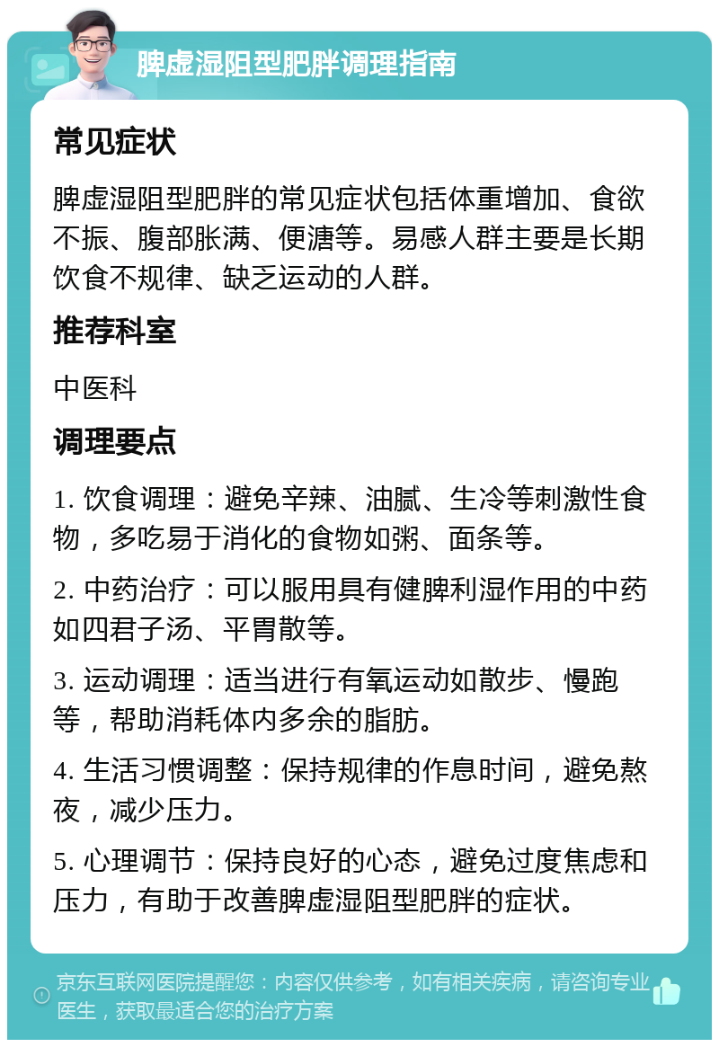 脾虚湿阻型肥胖调理指南 常见症状 脾虚湿阻型肥胖的常见症状包括体重增加、食欲不振、腹部胀满、便溏等。易感人群主要是长期饮食不规律、缺乏运动的人群。 推荐科室 中医科 调理要点 1. 饮食调理：避免辛辣、油腻、生冷等刺激性食物，多吃易于消化的食物如粥、面条等。 2. 中药治疗：可以服用具有健脾利湿作用的中药如四君子汤、平胃散等。 3. 运动调理：适当进行有氧运动如散步、慢跑等，帮助消耗体内多余的脂肪。 4. 生活习惯调整：保持规律的作息时间，避免熬夜，减少压力。 5. 心理调节：保持良好的心态，避免过度焦虑和压力，有助于改善脾虚湿阻型肥胖的症状。