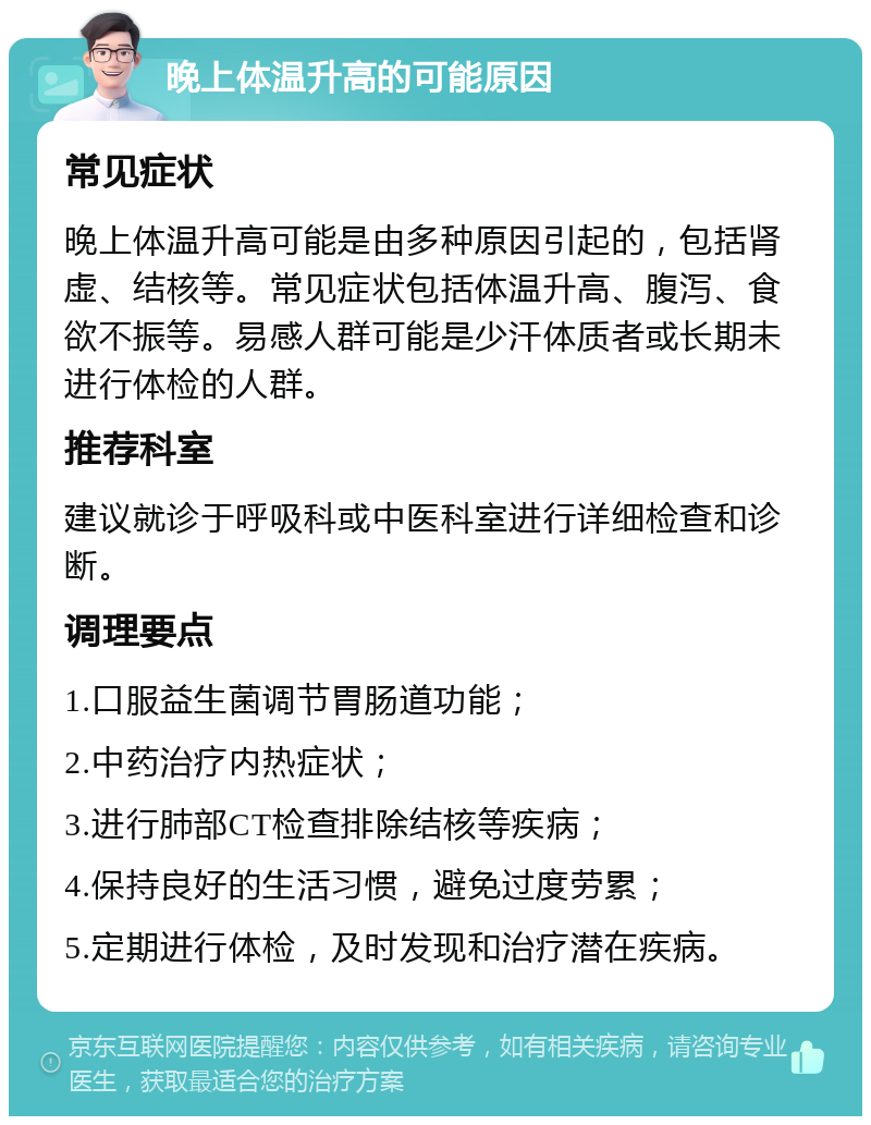 晚上体温升高的可能原因 常见症状 晚上体温升高可能是由多种原因引起的，包括肾虚、结核等。常见症状包括体温升高、腹泻、食欲不振等。易感人群可能是少汗体质者或长期未进行体检的人群。 推荐科室 建议就诊于呼吸科或中医科室进行详细检查和诊断。 调理要点 1.口服益生菌调节胃肠道功能； 2.中药治疗内热症状； 3.进行肺部CT检查排除结核等疾病； 4.保持良好的生活习惯，避免过度劳累； 5.定期进行体检，及时发现和治疗潜在疾病。