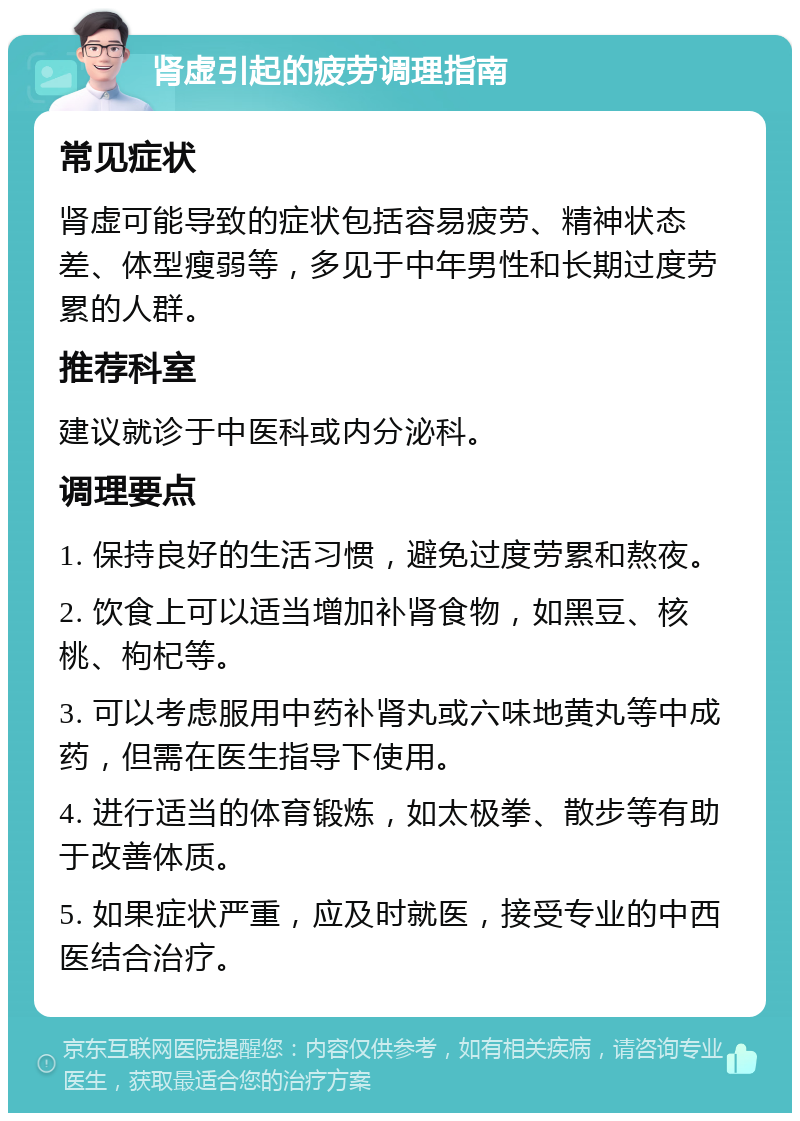 肾虚引起的疲劳调理指南 常见症状 肾虚可能导致的症状包括容易疲劳、精神状态差、体型瘦弱等，多见于中年男性和长期过度劳累的人群。 推荐科室 建议就诊于中医科或内分泌科。 调理要点 1. 保持良好的生活习惯，避免过度劳累和熬夜。 2. 饮食上可以适当增加补肾食物，如黑豆、核桃、枸杞等。 3. 可以考虑服用中药补肾丸或六味地黄丸等中成药，但需在医生指导下使用。 4. 进行适当的体育锻炼，如太极拳、散步等有助于改善体质。 5. 如果症状严重，应及时就医，接受专业的中西医结合治疗。